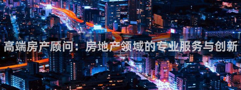 新宝5褚74OOO5：高端房产顾问：房地产领域的专业服务与创
