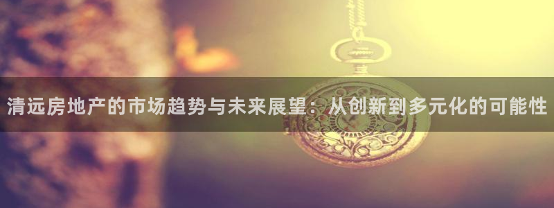 新宝5秒开：清远房地产的市场趋势与未来展望：从创新到多元化的